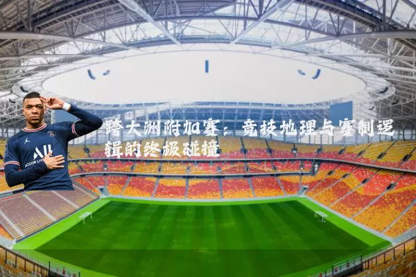 跨大洲附加赛:竞技地理与赛制逻辑的终极碰撞