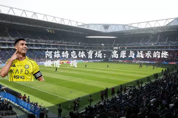 阿兹特克体育场:高原与战术的终极博弈场